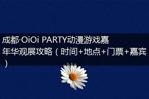 成都·OiOi PARTY动漫游戏嘉年华观展攻略（时间+地点+门票+嘉宾）