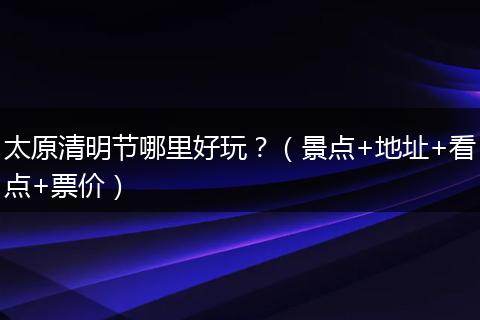 太原清明节哪里好玩？（景点+地址+看点+票价）