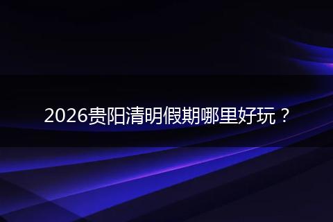2026贵阳清明假期哪里好玩？