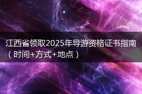 江西省领取2025年导游资格证书指南（时间+方式+地点）