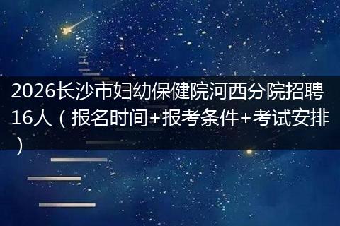 2026长沙市妇幼保健院河西分院招聘16人（报名时间+报考条件+考试安排）