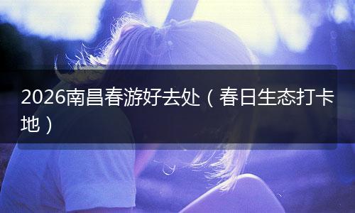 2026南昌春游好去处（春日生态打卡地）