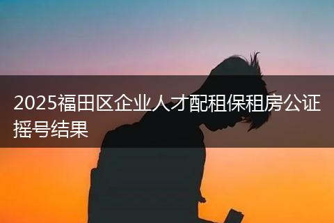 2025福田区企业人才配租保租房公证摇号结果