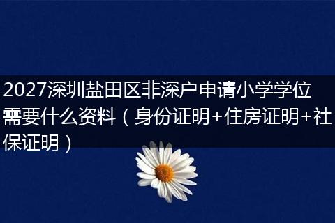 2027深圳盐田区非深户申请小学学位需要什么资料（身份证明+住房证明+社保证明）