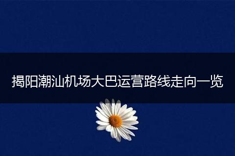 揭阳潮汕机场大巴运营路线走向一览