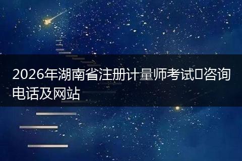 2026年湖南省注册计量师考试​咨询电话及网站