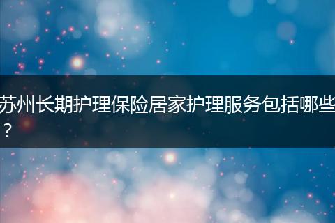 苏州长期护理保险居家护理服务包括哪些？