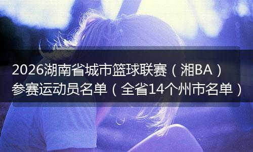 2026湖南省城市篮球联赛（湘BA）参赛运动员名单（全省14个州市名单）