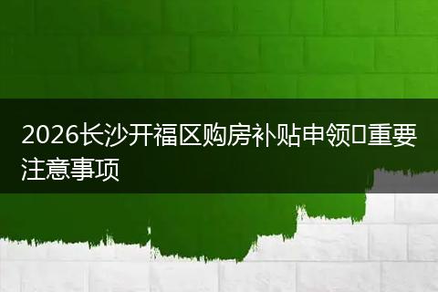 2026长沙开福区购房补贴申领​重要注意事项