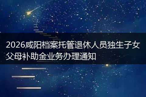 2026咸阳档案托管退休人员独生子女父母补助金业务办理通知