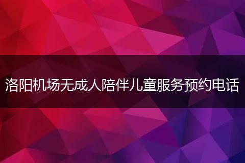 洛阳机场无成人陪伴儿童服务预约电话