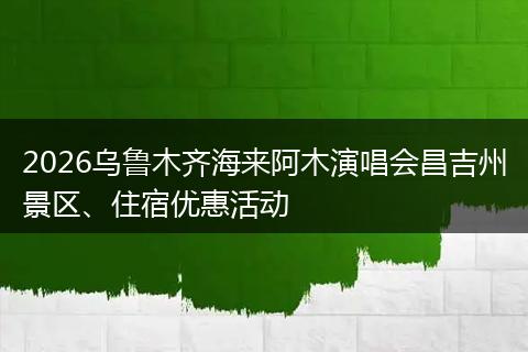 2026乌鲁木齐海来阿木演唱会昌吉州景区、住宿优惠活动