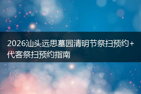 2026汕头远思墓园清明节祭扫预约+代客祭扫预约指南