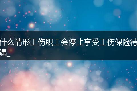 什么情形工伤职工会停止享受工伤保险待遇_