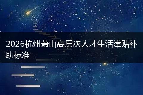 2026杭州萧山高层次人才生活津贴补助标准