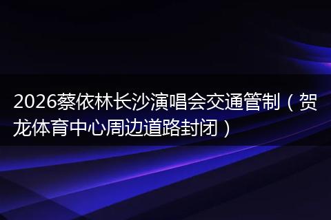 2026蔡依林长沙演唱会交通管制（贺龙体育中心周边道路封闭）
