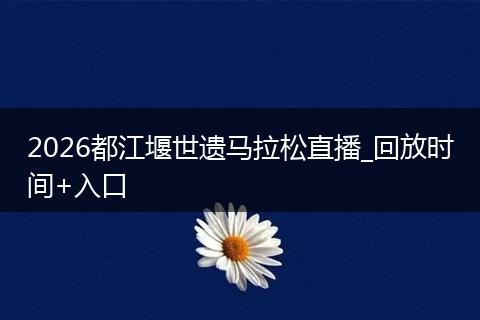 2026都江堰世遗马拉松直播_回放时间+入口