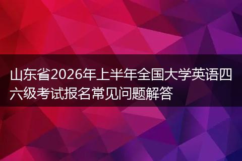 山东省2026年上半年全国大学英语四六级考试报名常见问题解答