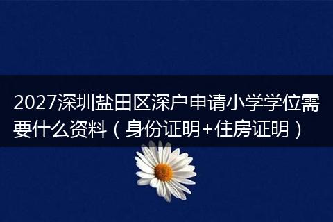 2027深圳盐田区深户申请小学学位需要什么资料（身份证明+住房证明）