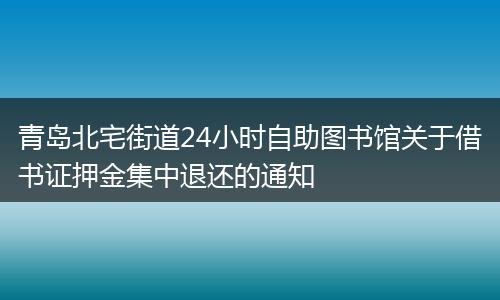 青岛北宅街道24小时自助图书馆关于借书证押金集中退还的通知