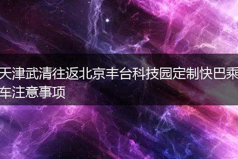 天津武清往返北京丰台科技园定制快巴乘车注意事项