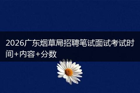 2026广东烟草局招聘笔试面试考试时间+内容+分数