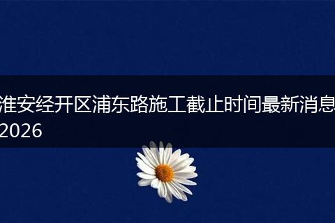 淮安经开区浦东路施工截止时间最新消息2026