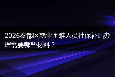 2026秦都区就业困难人员社保补贴办理需要哪些材料？