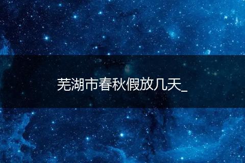 芜湖市春秋假放几天_