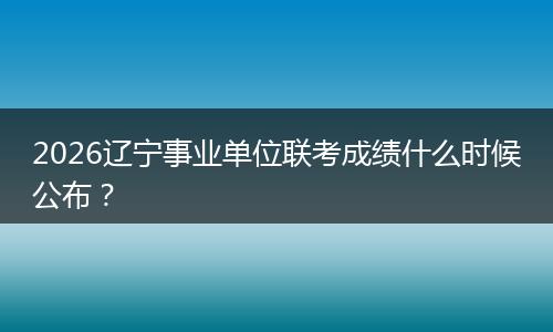 2026辽宁事业单位联考成绩什么时候公布？