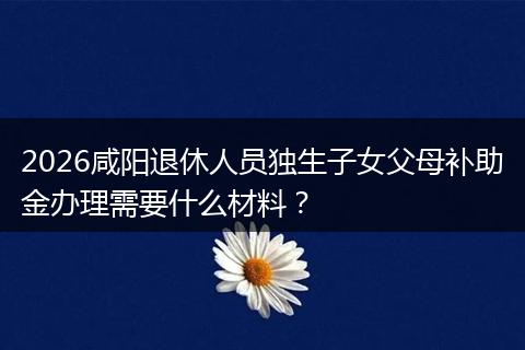 2026咸阳退休人员独生子女父母补助金办理需要什么材料？