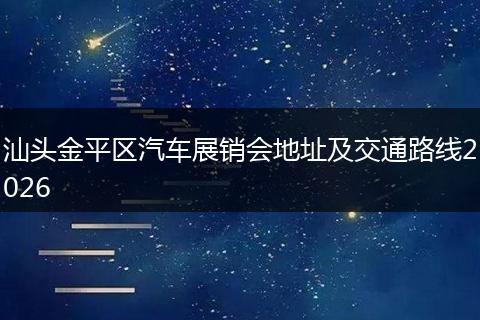 汕头金平区汽车展销会地址及交通路线2026