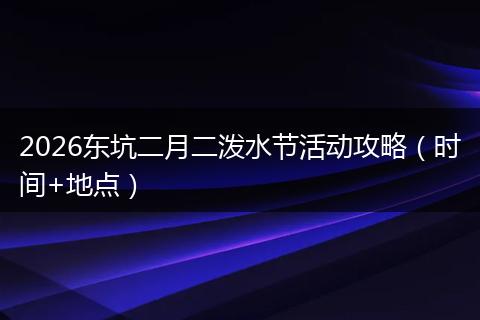 2026东坑二月二泼水节活动攻略（时间+地点）