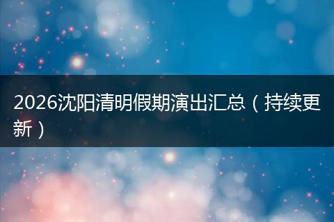 2026沈阳清明假期演出汇总（持续更新）