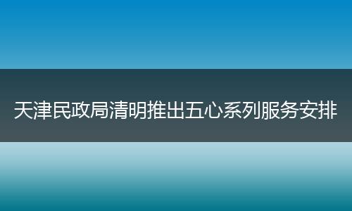 天津民政局清明推出五心系列服务安排