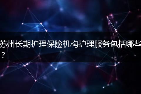 苏州长期护理保险机构护理服务包括哪些？