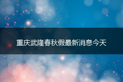 重庆武隆春秋假最新消息今天