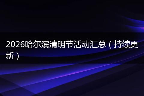 2026哈尔滨清明节活动汇总（持续更新）