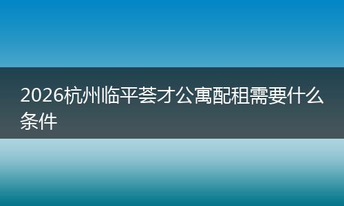 2026杭州临平荟才公寓配租需要什么条件