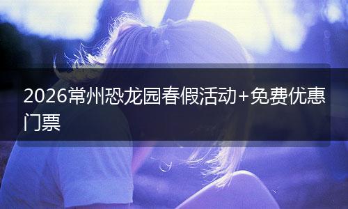 2026常州恐龙园春假活动+免费优惠门票
