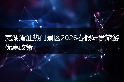 芜湖湾沚热门景区2026春假研学旅游优惠政策