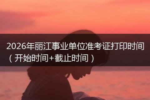 2026年丽江事业单位准考证打印时间（开始时间+截止时间）