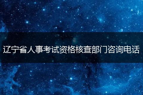 辽宁省人事考试资格核查部门咨询电话