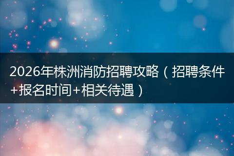 2026年株洲消防招聘攻略（招聘条件+报名时间+相关待遇）