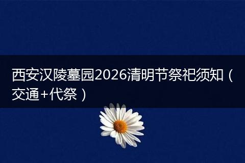 西安汉陵墓园2026清明节祭祀须知（交通+代祭）