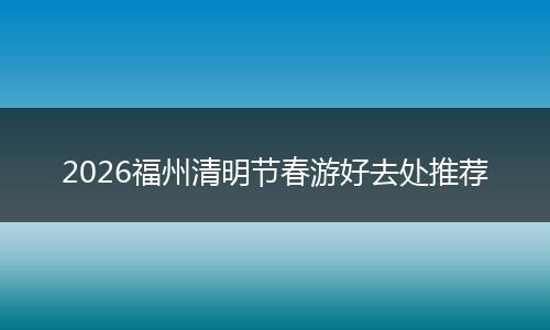 2026福州清明节春游好去处推荐