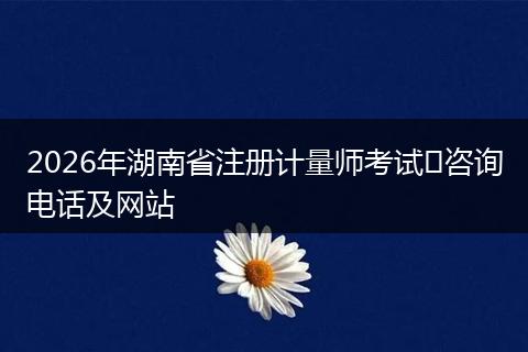 2026年湖南省注册计量师考试​咨询电话及网站