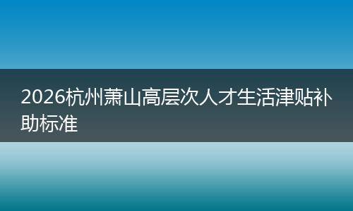 2026杭州萧山高层次人才生活津贴补助标准