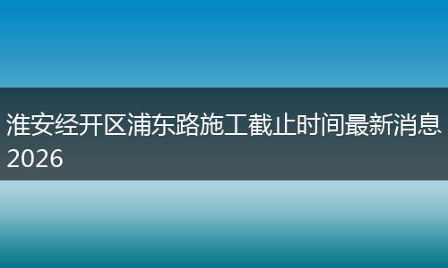 淮安经开区浦东路施工截止时间最新消息2026