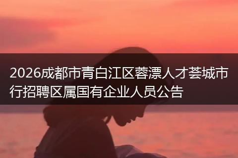 2026成都市青白江区蓉漂人才荟城市行招聘区属国有企业人员公告